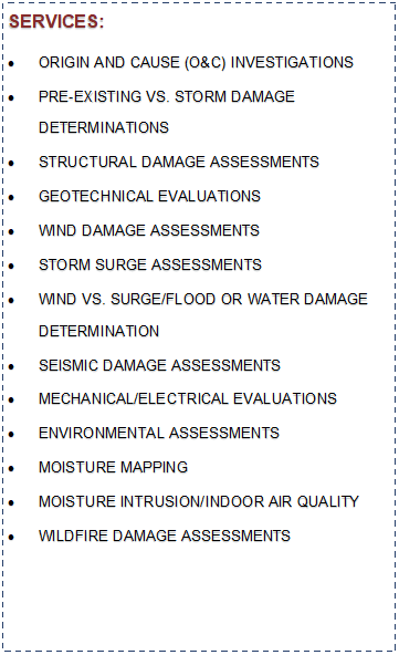 Text Box: SERVICES:ORIGIN AND CAUSE (O&C) INVESTIGATIONSPRE-EXISTING VS. STORM DAMAGE DETERMINATIONSSTRUCTURAL DAMAGE ASSESSMENTSGEOTECHNICAL EVALUATIONSWIND DAMAGE ASSESSMENTSSTORM SURGE ASSESSMENTSWIND VS. SURGE/FLOOD OR WATER DAMAGE 
DETERMINATIONSEISMIC DAMAGE ASSESSMENTSMECHANICAL/ELECTRICAL EVALUATIONSENVIRONMENTAL ASSESSMENTSMOISTURE MAPPINGMOISTURE INTRUSION/INDOOR AIR QUALITYWILDFIRE DAMAGE ASSESSMENTS